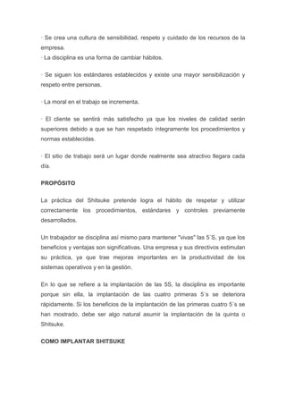 · Se crea una cultura de sensibilidad, respeto y cuidado de los recursos de la
empresa.
· La disciplina es una forma de cambiar hábitos.
· Se siguen los estándares establecidos y existe una mayor sensibilización y
respeto entre personas.
· La moral en el trabajo se incrementa.
· El cliente se sentirá más satisfecho ya que los niveles de calidad serán
superiores debido a que se han respetado íntegramente los procedimientos y
normas establecidas.
· El sitio de trabajo será un lugar donde realmente sea atractivo llegara cada
día.
PROPÓSITO
La práctica del Shitsuke pretende logra el hábito de respetar y utilizar
correctamente los procedimientos, estándares y controles previamente
desarrollados.
Un trabajador se disciplina así mismo para mantener "vivas" las 5´S, ya que los
beneficios y ventajas son significativas. Una empresa y sus directivos estimulan
su práctica, ya que trae mejoras importantes en la productividad de los
sistemas operativos y en la gestión.
En lo que se refiere a la implantación de las 5S, la disciplina es importante
porque sin ella, la implantación de las cuatro primeras 5´s se deteriora
rápidamente. Si los beneficios de la implantación de las primeras cuatro 5´s se
han mostrado, debe ser algo natural asumir la implantación de la quinta o
Shitsuke.
COMO IMPLANTAR SHITSUKE

 