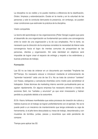 La disciplina no es visible y no puede medirse a diferencia de la clasificación,
Orden, limpieza y estandarización. Existe en la mente y en la voluntad de las
personas y solo la conducta demuestra la presencia, sin embargo, se pueden
crear condiciones que estimulen la práctica de la disciplina.
Visión compartida
La teoría del aprendizaje en las organizaciones (Peter Senge) sugiere que para
el desarrollo de una organización es fundamental que exista una convergencia
entre la visión de una organización y la de sus empleados. Por lo tanto, es
necesario que la dirección de la empresa considero la necesidad de liderar esta
convergencia hacia el logro de mentas comunes de prosperidad de las
personas, clientes y organización. Sin esta identidad en objetivos será
imposible de lograr crear el espacio de entrega y respeto a los estándares y
buenas prácticas de trabajo.
Formación
Las 5S no se trata de ordenar en un documento por mandato "Implante las
5S"Tiempo. Es necesario educar e introducir mediante el entrenamiento de
"aprender haciendo" cada una de las S´s. No se trata de construir "carteles"
con frases, eslóganes y caricaturas divertidas como medio para sensibilizar al
trabajador. Estas técnicas de marketing interno servirán puntualmente pero se
agotan rápidamente. En alguna empresa fue necesario eliminar a través de
acciones Seiri, los "carteles y anuncios" ya que eran innecesario y habían
perdido su propósito debido a la costumbre.
El Dr. Kaoru Ishikawa manifestaba que estos procesos de creación de cultura y
hábitos buenos en el trabajo se logran preferiblemente con el ejemplo. No se le
puede pedir a un mecánico de mantenimiento que tenga ordenada su caja de
herramienta, si el jefe tiene descuidada su mesa de trabajo, desordenada y con
muestras de tornillos, juntas, piezas y recambios que está pendiente de
comprar.
Tiempo para aplicar las 5S

 
