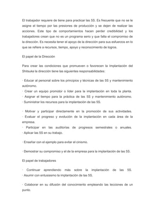 El trabajador requiere de tiene para practicar las 5S. Es frecuente que no se le
asigne el tiempo por las presiones de producción y se dejen de realizar las
acciones. Este tipo de comportamientos hacen perder credibilidad y los
trabajadores crean que no es un programa serio y que falta el compromiso de
la dirección. Es necesita tener el apoyo de la dirección para sus esfuerzos en lo
que se refiere a recursos, tiempo, apoyo y reconocimiento de logros.
El papel de la Dirección
Para crear las condiciones que promueven o favorecen la Implantación del
Shitsuke la dirección tiene las siguientes responsabilidades:
· Educar al personal sobre los principios y técnicas de las 5S y mantenimiento
autónomo.
· Crear un equipo promotor o líder para la implantación en toda la planta.
· Asignar el tiempo para la práctica de las 5S y mantenimiento autónomo.
· Suministrar los recursos para la implantación de las 5S.
· Motivar y participar directamente en la promoción de sus actividades.
· Evaluar el progreso y evolución de la implantación en cada área de la
empresa.
· Participar en las auditorías de progresos semestrales o anuales.
· Aplicar las 5S en su trabajo.
· Enseñar con el ejemplo para evitar el cinismo.
· Demostrar su compromiso y el de la empresa para la implantación de las 5S.
El papel de trabajadores
·

Continuar

aprendiendo

más

sobre

la

implantación

de

las

5S.

· Asumir con entusiasmo la implantación de las 5S.
· Colaborar en su difusión del conocimiento empleando las lecciones de un
punto.

 
