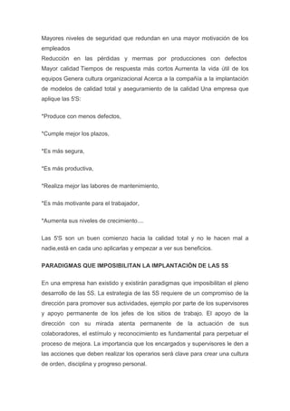 Mayores niveles de seguridad que redundan en una mayor motivación de los
empleados
Reducción en las pérdidas y mermas por producciones con defectos
Mayor calidad Tiempos de respuesta más cortos Aumenta la vida útil de los
equipos Genera cultura organizacional Acerca a la compañía a la implantación
de modelos de calidad total y aseguramiento de la calidad Una empresa que
aplique las 5'S:
*Produce con menos defectos,
*Cumple mejor los plazos,
*Es más segura,
*Es más productiva,
*Realiza mejor las labores de mantenimiento,
*Es más motivante para el trabajador,
*Aumenta sus niveles de crecimiento....
Las 5'S son un buen comienzo hacia la calidad total y no le hacen mal a
nadie,está en cada uno aplicarlas y empezar a ver sus beneficios.
PARADIGMAS QUE IMPOSIBILITAN LA IMPLANTACIÓN DE LAS 5S
En una empresa han existido y existirán paradigmas que imposibilitan el pleno
desarrollo de las 5S. La estrategia de las 5S requiere de un compromiso de la
dirección para promover sus actividades, ejemplo por parte de los supervisores
y apoyo permanente de los jefes de los sitios de trabajo. El apoyo de la
dirección con su mirada atenta permanente de la actuación de sus
colaboradores, el estímulo y reconocimiento es fundamental para perpetuar el
proceso de mejora. La importancia que los encargados y supervisores le den a
las acciones que deben realizar los operarios será clave para crear una cultura
de orden, disciplina y progreso personal.

 