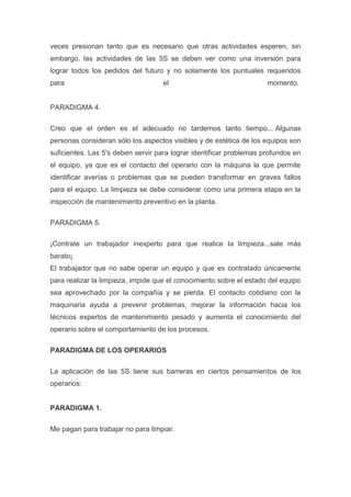 veces presionan tanto que es necesario que otras actividades esperen, sin
embargo, las actividades de las 5S se deben ver como una inversión para
lograr todos los pedidos del futuro y no solamente los puntuales requeridos
para

el

momento.

PARADIGMA 4.
Creo que el orden es el adecuado no tardemos tanto tiempo... Algunas
personas consideran sólo los aspectos visibles y de estética de los equipos son
suficientes. Las 5's deben servir para lograr identificar problemas profundos en
el equipo, ya que es el contacto del operario con la máquina la que permite
identificar averías o problemas que se pueden transformar en graves fallos
para el equipo. La limpieza se debe considerar como una primera etapa en la
inspección de mantenimiento preventivo en la planta.
PARADIGMA 5.
¡Contrate un trabajador inexperto para que realice la limpieza...sale más
barato¡
El trabajador que no sabe operar un equipo y que es contratado únicamente
para realizar la limpieza, impide que el conocimiento sobre el estado del equipo
sea aprovechado por la compañía y se pierda. El contacto cotidiano con la
maquinaria ayuda a prevenir problemas, mejorar la información hacia los
técnicos expertos de mantenimiento pesado y aumenta el conocimiento del
operario sobre el comportamiento de los procesos.
PARADIGMA DE LOS OPERARIOS
La aplicación de las 5S tiene sus barreras en ciertos pensamientos de los
operarios:

PARADIGMA 1.
Me pagan para trabajar no para limpiar.

 