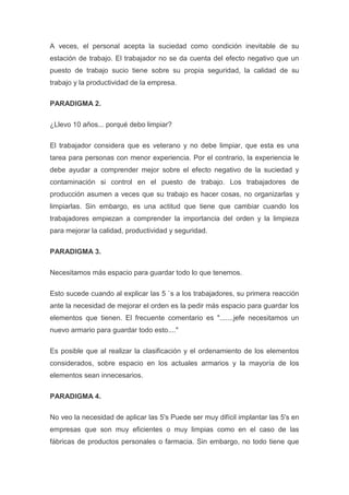 A veces, el personal acepta la suciedad como condición inevitable de su
estación de trabajo. El trabajador no se da cuenta del efecto negativo que un
puesto de trabajo sucio tiene sobre su propia seguridad, la calidad de su
trabajo y la productividad de la empresa.
PARADIGMA 2.
¿Llevo 10 años... porqué debo limpiar?
El trabajador considera que es veterano y no debe limpiar, que esta es una
tarea para personas con menor experiencia. Por el contrario, la experiencia le
debe ayudar a comprender mejor sobre el efecto negativo de la suciedad y
contaminación si control en el puesto de trabajo. Los trabajadores de
producción asumen a veces que su trabajo es hacer cosas, no organizarlas y
limpiarlas. Sin embargo, es una actitud que tiene que cambiar cuando los
trabajadores empiezan a comprender la importancia del orden y la limpieza
para mejorar la calidad, productividad y seguridad.
PARADIGMA 3.
Necesitamos más espacio para guardar todo lo que tenemos.
Esto sucede cuando al explicar las 5 `s a los trabajadores, su primera reacción
ante la necesidad de mejorar el orden es la pedir más espacio para guardar los
elementos que tienen. El frecuente comentario es ".......jefe necesitamos un
nuevo armario para guardar todo esto...."
Es posible que al realizar la clasificación y el ordenamiento de los elementos
considerados, sobre espacio en los actuales armarios y la mayoría de los
elementos sean innecesarios.
PARADIGMA 4.
No veo la necesidad de aplicar las 5's Puede ser muy difícil implantar las 5's en
empresas que son muy eficientes o muy limpias como en el caso de las
fábricas de productos personales o farmacia. Sin embargo, no todo tiene que

 