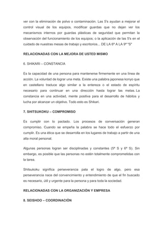 ver con la eliminación de polvo o contaminación. Las 5's ayudan a mejorar el
control visual de los equipos, modificar guardas que no dejan ver los
mecanismos internos por guardas plásticas de seguridad que permitan la
observación del funcionamiento de los equipos; o la aplicación de las 5's en el
cuidado de nuestras mesas de trabajo y escritorios... DE LA 6ª A LA 9ª "S"
RELACIONADAS CON LA MEJORA DE USTED MISMO
6. SHIKARI – CONSTANCIA
Es la capacidad de una persona para mantenerse firmemente en una línea de
acción. La voluntad de lograr una meta. Existe una palabra japonesa konyo que
en castellano traduce algo similar a la entereza o el estado de espíritu
necesario para continuar en una dirección hasta lograr las metas. La
constancia en una actividad, mente positiva para el desarrollo de hábitos y
lucha por alcanzar un objetivo. Todo esto es Shikari.
7. SHITSUKOKU – COMPROMISO
Es cumplir con lo pactado. Los procesos de conversación generan
compromiso. Cuando se empeña la palabra se hace todo el esfuerzo por
cumplir. Es una ética que se desarrolla en los lugares de trabajo a partir de una
alta moral personal.
Algunas personas logran ser disciplinadas y constantes (5ª S y 6ª S). Sin
embargo, es posible que las personas no estén totalmente comprometidas con
la tarea.
Shitsukoku significa perseverancia pala el logro de algo, pero esa
perseverancia nace del convencimiento y entendimiento de que el fin buscado
es necesario, útil y urgente para la persona y para toda la sociedad.
RELACIONADAS CON LA ORGANIZACIÓN Y EMPRESA
8. SEISHOO – COORDINACIÓN

 