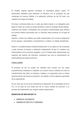 El modelo original japonés considera la necesidad aplicar cuatro "S"
adicionales utilizadas para estimular al individuo con el propósito de que
mantenga los buenos hábitos y la aplicación práctica de las 5S sean una
realidad en el lugar de trabajo.
El konyo o entereza debe ser un valor que debe inspirar a un trabajador para
lograr lo mejor de sí para su propio beneficio y para la sociedad donde trabaja.
Creemos que Shikari y Shitsokoku son principios fundamentales para reforzar
los buenos hábitos personales que un individuo debe practicar en el lugar de
trabajo.
Seishoo y Seido son hábitos que están relacionados con la buena integración
de los equipos, camaradería, compañerismo y realizar un trabajo disciplinado.

Estas 4`s complementarias desafortunadamente no se aplica en las empresas
y esto conduce al fracaso o deficiente implantación de las 5`s iniciales muy
relacionadas con los recursos tangibles. Las 5`s finales están relacionadas con
aspectos del espíritu del individuo, cualquiera que sea la interpretación de
espiritualidad que tenga la persona.
CONCLUSIÓN
El principio de las 5's puede ser utilizado para romper con los viejos
procedimientos existentes e implantar una cultura nueva a efectos de incluir el
mantenimiento del orden, la limpieza e higiene y la seguridad como un factor
esencial dentro del proceso productivo, de calidad y de los objetivos generales
de la organización.
Es por esto que es de suma importancia la aplicación de la estrategia de las 5
S´s, no se trata de una moda sino de un nuevo modelo de dirección o un
proceso de implantación que mejora nuestra organización.
BENEFICIO DE IMPLENTAR 5´S
DIMINUYE ACCIDENTE
DISMINUYE DEFCTO Y ERRORES

 
