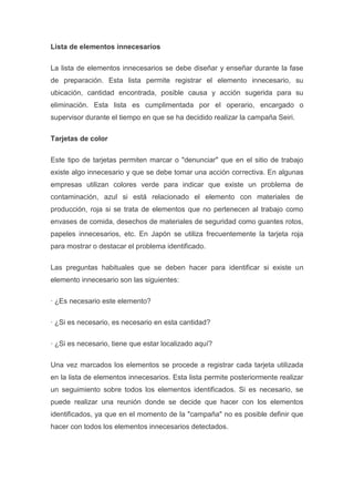 Lista de elementos innecesarios
La lista de elementos innecesarios se debe diseñar y enseñar durante la fase
de preparación. Esta lista permite registrar el elemento innecesario, su
ubicación, cantidad encontrada, posible causa y acción sugerida para su
eliminación. Esta lista es cumplimentada por el operario, encargado o
supervisor durante el tiempo en que se ha decidido realizar la campaña Seiri.
Tarjetas de color
Este tipo de tarjetas permiten marcar o "denunciar" que en el sitio de trabajo
existe algo innecesario y que se debe tomar una acción correctiva. En algunas
empresas utilizan colores verde para indicar que existe un problema de
contaminación, azul si está relacionado el elemento con materiales de
producción, roja si se trata de elementos que no pertenecen al trabajo como
envases de comida, desechos de materiales de seguridad como guantes rotos,
papeles innecesarios, etc. En Japón se utiliza frecuentemente la tarjeta roja
para mostrar o destacar el problema identificado.
Las preguntas habituales que se deben hacer para identificar si existe un
elemento innecesario son las siguientes:
· ¿Es necesario este elemento?
· ¿Si es necesario, es necesario en esta cantidad?
· ¿Si es necesario, tiene que estar localizado aquí?
Una vez marcados los elementos se procede a registrar cada tarjeta utilizada
en la lista de elementos innecesarios. Esta lista permite posteriormente realizar
un seguimiento sobre todos los elementos identificados. Si es necesario, se
puede realizar una reunión donde se decide que hacer con los elementos
identificados, ya que en el momento de la "campaña" no es posible definir que
hacer con todos los elementos innecesarios detectados.

 
