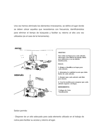 Una vez hemos eliminado los elementos innecesarios, se define el lugar donde
se deben ubicar aquellos que necesitamos con frecuencia, identificándolos
para eliminar el tiempo de búsqueda y facilitar su retorno al sitio una vez
utilizados (es el caso de la herramienta).

Seiton permite:
· Disponer de un sitio adecuado para cada elemento utilizado en el trabajo de
rutina para facilitar su acceso y retorno al lugar.

 