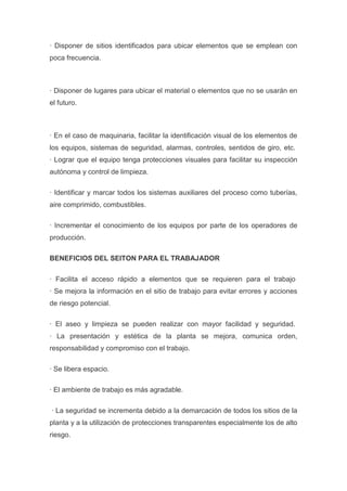 · Disponer de sitios identificados para ubicar elementos que se emplean con
poca frecuencia.

· Disponer de lugares para ubicar el material o elementos que no se usarán en
el futuro.

· En el caso de maquinaria, facilitar la identificación visual de los elementos de
los equipos, sistemas de seguridad, alarmas, controles, sentidos de giro, etc.
· Lograr que el equipo tenga protecciones visuales para facilitar su inspección
autónoma y control de limpieza.
· Identificar y marcar todos los sistemas auxiliares del proceso como tuberías,
aire comprimido, combustibles.
· Incrementar el conocimiento de los equipos por parte de los operadores de
producción.
BENEFICIOS DEL SEITON PARA EL TRABAJADOR
· Facilita el acceso rápido a elementos que se requieren para el trabajo
· Se mejora la información en el sitio de trabajo para evitar errores y acciones
de riesgo potencial.
· El aseo y limpieza se pueden realizar con mayor facilidad y seguridad.
· La presentación y estética de la planta se mejora, comunica orden,
responsabilidad y compromiso con el trabajo.
· Se libera espacio.
· El ambiente de trabajo es más agradable.
· La seguridad se incrementa debido a la demarcación de todos los sitios de la
planta y a la utilización de protecciones transparentes especialmente los de alto
riesgo.

 