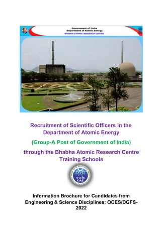 Recruitment of Scientific Officers in the
Department of Atomic Energy
(Group-A Post of Government of India)
through the Bhabha Atomic Research Centre
Training Schools
Information Brochure for Candidates from
Engineering & Science Disciplines: OCES/DGFS-
2022
 