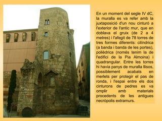 En un moment del segle IV dC,
la muralla es va refer amb la
juxtaposició d'un nou cinturó a
l'exterior de l'antic mur, que en
doblava el gruix (de 2 a 4
metres) i l'afegit de 78 torres de
tres formes diferents: cilíndrica
(a banda i banda de les portes),
polièdrica (només tenim la de
l'edifici de la Pia Almoina) i
quadrangular. Entre les torres
hi havia panys de muralla llisos,
possiblement acabats en
merlets per protegir el pas de
ronda, i l'espai entre els dos
cinturons de pedres es va
omplir amb materials
procedents de les antigues
necròpolis extramurs.
 