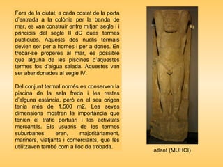 Fora de la ciutat, a cada costat de la porta
d’entrada a la colònia per la banda de
mar, es van construir entre mitjan segle i i
principis del segle II dC dues termes
públiques. Aquests dos nuclis termals
devien ser per a homes i per a dones. En
trobar-se properes al mar, és possible
que alguna de les piscines d’aquestes
termes fos d’aigua salada. Aquestes van
ser abandonades al segle IV.
Del conjunt termal només es conserven la
piscina de la sala freda i les restes
d’alguna estància, però en el seu origen
tenia més de 1.500 m2. Les seves
dimensions mostren la importància que
tenien el tràfic portuari i les activitats
mercantils. Els usuaris de les termes
suburbanes eren, majoritàriament,
mariners, viatjants i comerciants, que les
utilitzaven també com a lloc de trobada.
atlant (MUHCI)
 