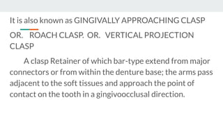 It is also known as GINGIVALLY APPROACHING CLASP
OR. ROACH CLASP. OR. VERTICAL PROJECTION
CLASP
A clasp Retainer of which bar-type extend from major
connectors or from within the denture base; the arms pass
adjacent to the soft tissues and approach the point of
contact on the tooth in a gingivoocclusal direction.
 