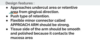 Design features :
● Approaches undercut area or retentive
area from gingival direction.
● Push type of retention.
● Flexible minor connector called
APPROACH ARM should be strong.
● Tissue side of the arm should be smooth
and polished because it contacts the
mucosa area
 