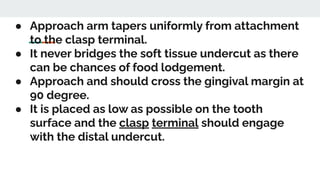 ● Approach arm tapers uniformly from attachment
to the clasp terminal.
● It never bridges the soft tissue undercut as there
can be chances of food lodgement.
● Approach and should cross the gingival margin at
90 degree.
● It is placed as low as possible on the tooth
surface and the clasp terminal should engage
with the distal undercut.
 