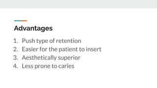 Advantages
1. Push type of retention
2. Easier for the patient to insert
3. Aesthetically superior
4. Less prone to caries
 