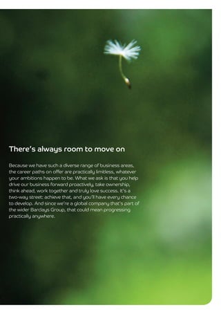 There’s always room to move on

Because we have such a diverse range of business areas,
the career paths on offer are practically limitless, whatever
your ambitions happen to be. What we ask is that you help
drive our business forward proactively, take ownership,
think ahead, work together and truly love success. It’s a
two-way street: achieve that, and you’ll have every chance
to develop. And since we’re a global company that’s part of
the wider Barclays Group, that could mean progressing
practically anywhere.
 