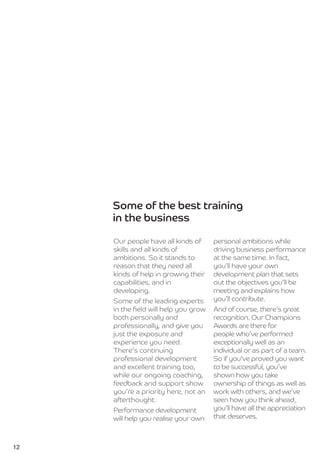 Some of the best training
     in the business

     Our people have all kinds of     personal ambitions while
     skills and all kinds of          driving business performance
     ambitions. So it stands to       at the same time. In fact,
     reason that they need all        you’ll have your own
     kinds of help in growing their   development plan that sets
     capabilities, and in             out the objectives you’ll be
     developing.                      meeting and explains how
     Some of the leading experts      you’ll contribute.
     in the ﬁeld will help you grow   And of course, there’s great
     both personally and              recognition. Our Champions
     professionally, and give you     Awards are there for
     just the exposure and            people who’ve performed
     experience you need.             exceptionally well as an
     There’s continuing               individual or as part of a team.
     professional development         So if you’ve proved you want
     and excellent training too,      to be successful, you’ve
     while our ongoing coaching,      shown how you take
     feedback and support show        ownership of things as well as
     you’re a priority here, not an   work with others, and we’ve
     afterthought.                    seen how you think ahead,
     Performance development          you’ll have all the appreciation
     will help you realise your own   that deserves.



12
 