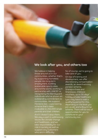 We look after you, and others too
     We believe in helping          So of course, we’re going to
     those around us in our         take care of you.
     communities, whether that’s  On top of training and
     by supporting homeless       development, we offer
     people into long-term        discretionary compensation
     employment, building         awards, an award-winning
     sustainable sports sites     pension scheme,
     around the world, working in Sharepurchase and
     partnership with UNICEF or   Sharesave, childcare
     recognising the Barclaycard  vouchers, up to 30 days’
     individuals who’ve shown an  holiday, private healthcare
     outstanding commitment to    (you may have to wait a
     communities. We support      qualifying period for this,
     Horizons too – a pioneering  depending on the level you
     scheme that’s been           join us at), and a Buy-A-Car
     invaluable to 250,000 single scheme. There will be lots of
     parents and their children.  opportunities for you to
     And it doesn’t stop there.   contribute to your
     We play a part in addressing community too.
     issues like climate change
     and healthcare, and we
     take responsibility for our
     role in society as well as
     support any customers
     who are in difficulty.

14
 
