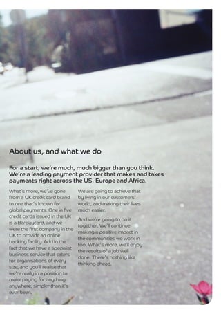 About us, and what we do

For a start, we’re much, much bigger than you think.
We’re a leading payment provider that makes and takes
payments right across the US, Europe and Africa.
What’s more, we’ve gone          We are going to achieve that
from a UK credit card brand      by living in our customers’
to one that’s known for          world, and making their lives
global payments. One in ﬁve      much easier.
credit cards issued in the UK
                                 And we’re going to do it
is a Barclaycard, and we
                                 together. We’ll continue
were the ﬁrst company in the
                                 making a positive impact in
UK to provide an online
                                 the communities we work in
banking facility. Add in the
                                 too. What’s more, we’ll enjoy
fact that we have a specialist
                                 the results of a job well
business service that caters
                                 done. There’s nothing like
for organisations of every
                                 thinking ahead.
size, and you’ll realise that
we’re really in a position to
make paying for anything,
anywhere, simpler than it’s
ever been.
 