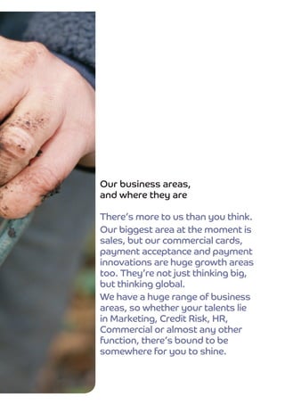 Our business areas,
and where they are

There’s more to us than you think.
Our biggest area at the moment is
sales, but our commercial cards,
payment acceptance and payment
innovations are huge growth areas
too. They’re not just thinking big,
but thinking global.
We have a huge range of business
areas, so whether your talents lie
in Marketing, Credit Risk, HR,
Commercial or almost any other
function, there’s bound to be
somewhere for you to shine.
 