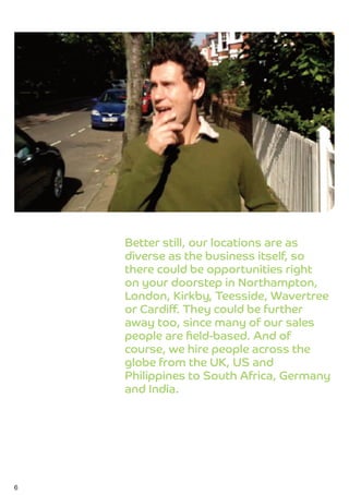 Better still, our locations are as
    diverse as the business itself, so
    there could be opportunities right
    on your doorstep in Northampton,
    London, Kirkby, Teesside, Wavertree
    or Cardiff. They could be further
    away too, since many of our sales
    people are ﬁeld-based. And of
    course, we hire people across the
    globe from the UK, US and
    Philippines to South Africa, Germany
    and India.




6
 