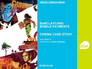 BARCLAYCARD MOBILE PAYMENTS CINEMA CASE STUDY Date:  25.07.11 Presented by:  Sarah Cratchley   DCM.CO.UK 