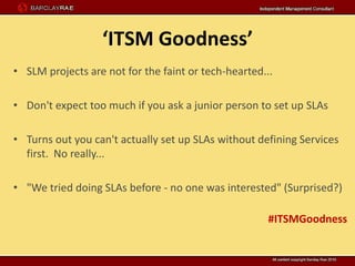 ‘ITSM Goodness’
• SLM projects are not for the faint or tech-hearted...

• Don't expect too much if you ask a junior person to set up SLAs

• Turns out you can't actually set up SLAs without defining Services
  first. No really...

• "We tried doing SLAs before - no one was interested" (Surprised?)

                                                      #ITSMGoodness
 