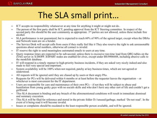 The SLA small print…
–   ICT accepts no responsibility whatsoever at any time for anything it might or might not do..
–   The person of the first party shall be ICT, pending approval from the ICT Steering committee. In respect of the
    second party this should be the user community as appropriate. 3 rd parties are not allowed, unless these include free
    alcohol.
–   SLA performance is not guaranteed, but is expected to reach 60% of 90% of the agreed target, except when the DBAs
    and Network team are on a bender.
–   The Service Desk will accept calls from users if they really feel like it They also reserve the right to ask unreasonable
    questions about serial numbers, otherwise all contact is invalid.
–   IT reserve the right to send meaningless automated emails to users at any time.
–   Query response times are expected to be sub-second, unless there is excessive run-time load from QRG tables on the
    JTAG server in X/DOPP. XSPART nodes are enabled for elves, except under BS/0906688, including abusive calls to
    the monkfish database.
–   IT will respond in a timely manner to high-priority business incidents, if they are asked very nicely indeed and also
    made to feel very special and important.
–   System availability will be 100% when not required, patchy at key business times, which are not agreed or
    understood.
–   All requests will be ignored until they are chased up by users or their angry PAs.
–   Requests for PCs will be delivered within 6 months or at least before the requester leaves the organisation – or
    whichever is most convenient for the IT department.
–   Users are responsible for care and maintenance of their own PCs – if not they will be subject to abuse and
    humiliation from young geeky guys with no socials skills and who don’t have any other sort of life and couldn’t get a
    girlfriend.
–   This SLA document is binding and any breach of the aforementioned conditions will result in immediate dismissal
    and summary execution.
–   This SLA will be filed for reference and stored in the private folder D://unused/garbage, marked ‘Do not read’. In the
    event of it being read it will become invalid.
–   Issues or complaints should be escalated to the least responsible person available, and will be ignored.
 