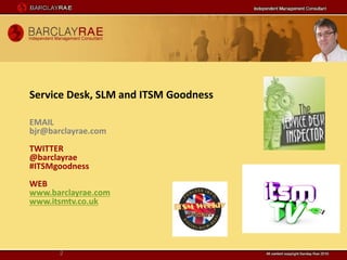 Service Desk, SLM and ITSM Goodness

EMAIL
bjr@barclayrae.com
TWITTER
@barclayrae
#ITSMgoodness
WEB
www.barclayrae.com
www.itsmtv.co.uk




       2
 