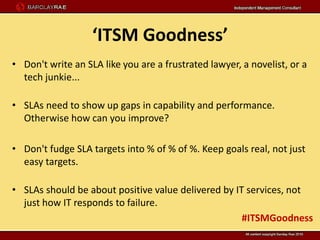‘ITSM Goodness’
• Don't write an SLA like you are a frustrated lawyer, a novelist, or a
  tech junkie...

• SLAs need to show up gaps in capability and performance.
  Otherwise how can you improve?

• Don't fudge SLA targets into % of % of %. Keep goals real, not just
  easy targets.

• SLAs should be about positive value delivered by IT services, not
  just how IT responds to failure.
                                                     #ITSMGoodness
 