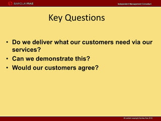 Key Questions

• Do we deliver what our customers need via our
  services?
• Can we demonstrate this?
• Would our customers agree?
 