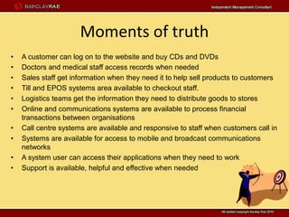 Moments of truth
•   A customer can log on to the website and buy CDs and DVDs
•   Doctors and medical staff access records when needed
•   Sales staff get information when they need it to help sell products to customers
•   Till and EPOS systems area available to checkout staff.
•   Logistics teams get the information they need to distribute goods to stores
•   Online and communications systems are available to process financial
    transactions between organisations
•   Call centre systems are available and responsive to staff when customers call in
•   Systems are available for access to mobile and broadcast communications
    networks
•   A system user can access their applications when they need to work
•   Support is available, helpful and effective when needed
 