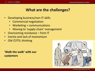 What are the challenges?
• Developing business/non-IT skills
   • Commercial negotiation
   • Marketing + communications
   • Moving to ‘supply chain’ management
• Overcoming resistance – from IT
• Inertia and lack of momentum
• Old IT/ITIL thinking


‘Walk the walk’ with our
customers
 