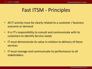 Fast ITSM - Principles

• All IT activity must be clearly related to a customer / business
  outcome or demand
• It is IT’s responsibility to consult and communicate with its
  customers to identify Service needs
• IT must demonstrate its value in relation to delivery of these
  services
• IT must manage and communicate its performance to all
  stakeholders
 