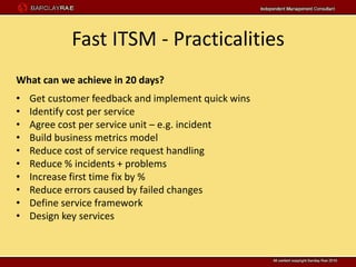Fast ITSM - Practicalities
What can we achieve in 20 days?
•   Get customer feedback and implement quick wins
•   Identify cost per service
•   Agree cost per service unit – e.g. incident
•   Build business metrics model
•   Reduce cost of service request handling
•   Reduce % incidents + problems
•   Increase first time fix by %
•   Reduce errors caused by failed changes
•   Define service framework
•   Design key services
 
