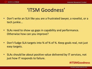 ‘ITSM Goodness’
• Don't write an SLA like you are a frustrated lawyer, a novelist, or a
  tech junkie...

• SLAs need to show up gaps in capability and performance.
  Otherwise how can you improve?

• Don't fudge SLA targets into % of % of %. Keep goals real, not just
  easy targets.

• SLAs should be about positive value delivered by IT services, not
  just how IT responds to failure.
                                                     #ITSMGoodness
 