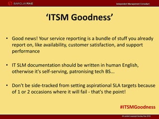 ‘ITSM Goodness’

• Good news! Your service reporting is a bundle of stuff you already
  report on, like availability, customer satisfaction, and support
  performance

• IT SLM documentation should be written in human English,
  otherwise it's self-serving, patronising tech BS...

• Don't be side-tracked from setting aspirational SLA targets because
  of 1 or 2 occasions where it will fail - that's the point!

                                                    #ITSMGoodness
 