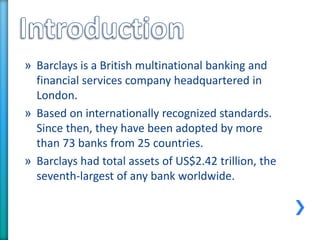 » Barclays is a British multinational banking and
financial services company headquartered in
London.
» Based on internationally recognized standards.
Since then, they have been adopted by more
than 73 banks from 25 countries.
» Barclays had total assets of US$2.42 trillion, the
seventh-largest of any bank worldwide.
 