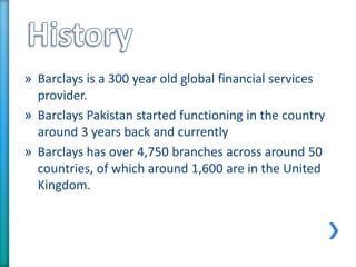 » Barclays is a 300 year old global financial services
provider.
» Barclays Pakistan started functioning in the country
around 3 years back and currently
» Barclays has over 4,750 branches across around 50
countries, of which around 1,600 are in the United
Kingdom.
 