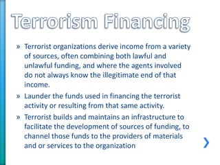 » Terrorist organizations derive income from a variety
of sources, often combining both lawful and
unlawful funding, and where the agents involved
do not always know the illegitimate end of that
income.
» Launder the funds used in financing the terrorist
activity or resulting from that same activity.
» Terrorist builds and maintains an infrastructure to
facilitate the development of sources of funding, to
channel those funds to the providers of materials
and or services to the organization
 