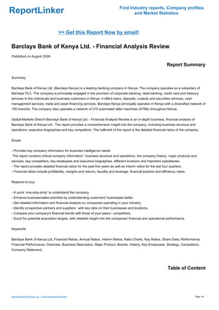 Find Industry reports, Company profiles
ReportLinker                                                                          and Market Statistics



                                              >> Get this Report Now by email!

Barclays Bank of Kenya Ltd. - Financial Analysis Review
Published on August 2009

                                                                                                                  Report Summary

Summary


Barclays Bank of Kenya Ltd. (Barclays Kenya) is a leading banking company in Kenya. The company operates as a subsidiary of
Barclays PLC. The company is principally engaged in the provision of corporate banking, retail banking, credit card and treasury
services to the individuals and business customers in Kenya. It offers loans, deposits, custody and securities services, cash
management services, trade and asset financing services. Barclays Kenya principally operates in Kenya with a diversified network of
100 branche. The company also operates a network of 215 automated teller machines (ATMs) throughout Kenya.


Global Markets Direct's Barclays Bank of Kenya Ltd. - Financial Analysis Review is an in-depth business, financial analysis of
Barclays Bank of Kenya Ltd.. The report provides a comprehensive insight into the company, including business structure and
operations, executive biographies and key competitors. The hallmark of the report is the detailed financial ratios of the company


Scope


- Provides key company information for business intelligence needs
The report contains critical company information ' business structure and operations, the company history, major products and
services, key competitors, key employees and executive biographies, different locations and important subsidiaries.
- The report provides detailed financial ratios for the past five years as well as interim ratios for the last four quarters.
- Financial ratios include profitability, margins and returns, liquidity and leverage, financial position and efficiency ratios.


Reasons to buy


- A quick 'one-stop-shop' to understand the company.
- Enhance business/sales activities by understanding customers' businesses better.
- Get detailed information and financial analysis on companies operating in your industry.
- Identify prospective partners and suppliers ' with key data on their businesses and locations.
- Compare your company's financial trends with those of your peers / competitors.
- Scout for potential acquisition targets, with detailed insight into the companies' financial and operational performance.


Keywords


Barclays Bank of Kenya Ltd.,Financial Ratios, Annual Ratios, Interim Ratios, Ratio Charts, Key Ratios, Share Data, Performance,
Financial Performance, Overview, Business Description, Major Product, Brands, History, Key Employees, Strategy, Competitors,
Company Statement,




                                                                                                                  Table of Content




Barclays Bank of Kenya Ltd. - Financial Analysis Review                                                                            Page 1/4
 