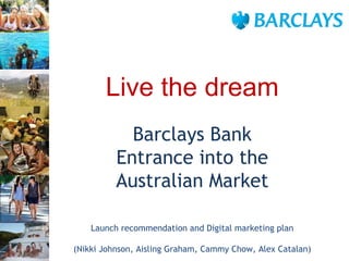 Barclays Bank Entrance into the Australian Market Launch recommendation and Digital marketing plan (Nikki Johnson, Aisling Graham, Cammy Chow, Alex Catalan) Live the dream 