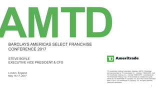 BARCLAYS AMERICAS SELECT FRANCHISE CONFERENCE MAY 2017 1
AMTDBARCLAYS AMERICAS SELECT FRANCHISE
CONFERENCE 2017
STEVE BOYLE
EXECUTIVE VICE PRESIDENT & CFO
London, England
May 16-17, 2017
TD Ameritrade Holding Corporation (Nasdaq: AMTD). Brokerage
services provided by TD Ameritrade, Inc., member FINRA/SIPC, and
TD Ameritrade Clearing, Inc., member FINRA/SIPC, subsidiaries of
TD Ameritrade Holding Corp. TD Ameritrade is a trademark jointly
owned by TD Ameritrade IP Company, Inc. and The Toronto-Dominion
Bank. © 2017 TD Ameritrade IP Company, Inc. All rights reserved.
Used with permission.
 