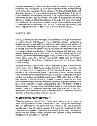 passport, experiencing medical problems while on holiday or losing goods
purchased with Barclaycard. By 2003 marketing was directed into sponsorship
which included six key areas, namely education, the disadvantaged, people with
disabilities, the arts, the environment (through the Young People's Trust for the
Environment) and a three year sponsorship of the English Football Association's
Premiership League. Yet, as illustrated in Exhibit 12, Barclaycard was having
difficulty in keeping a differentiated offering in the debit and credit card market:
the four biggest card issuers accounted for nearly three quarters of the cardbase
in 1993 while their share fell to 50 per cent in 2001, with Barclaycard falling from
almost 30 per cent in 1993 to 18 per cent of the market share in 2001.


EXHIBIT 12 HERE


Until 2002 Barclaycard had developed its customer base through a combination
of organic growth and alliances. These alliances included companies in
telecommunications such as BT and Cellnet and food retailers such as Marks &
Spencer and Sainsbury’s. Managers of Barclaycard, however, abandoned plans
to develop its own loyalty scheme when Barclaycard aimed to differentiate itself
from its competitors by establishing Nectar in conjunction with Sainsbury (food
retailer), Debenhams (department store) and BP (retail petrol) late in 2002.
Within a year Nectar became the biggest loyalty scheme in the UK with over 12
million active users. New partners were quickly added such as Vodafone
(mobile telephony), First Quench (retail wine merchants) and Adams (children
clothes retailing).
Alliances, however, were unable to stop a significant dilution of Barclaycard's
market share. Also in 2002, Barclaycard performed its first ever acquisition with
the purchase of the UK operations of Providian (the 8th largest credit card
provider in the US in terms of assets). The acquisition helped Barclaycard enter
a new market segment (that of lower income customers) and brought with it half
a million new customers with balances of around £400 million, that is, a 14 per
cent increase in interest income, 6 per cent increase in provisions and 9 per
cent increase in credit balances. Moreover, the newly acquired expertise in the
low income segment encouraged Barclaycard to agree with Littlewoods Ltd (a
leading retailer in the low income market) the supply of credit cards and other
financial products to Littlewoods' customer base. After Providian, in May 2003
Barclaycard also acquired the point of sale business of Clydesdale Financial
Services, further enhancing its merchant network.

WHITE PAPER OR WHITEWASH?
When the government introduced its 'white paper' on credit card borrowing in
2003, Barclaycard was criticised by the Office of Fair Trading after advertising a
'zero per cent forever' card deal which was nothing of the kind. Customers
actually had to pay off existing balances first before they could get the offer.
There was thus support for claims of a whitewash in the credit card industry:
issuers included 'hidden' charges (levied for late payment or early repayment)
that consumers were often not aware of.


                                                                                 12
 