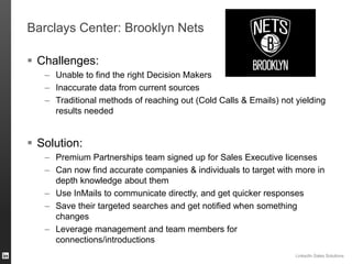 ORGANIZATION NAME 
Barclays Center: Brooklyn Nets 
Challenges: 
–Unable to find the right Decision Makers 
–Inaccurate data from current sources 
–Traditional methods of reaching out (Cold Calls & Emails) not yielding results needed 
Solution: 
–Premium Partnerships team signed up for Sales Executive licenses 
–Can now find accurate companies & individuals to target with more in depth knowledge about them 
–Use InMails to communicate directly, and get quicker responses 
–Save their targeted searches and get notified when something changes 
–Leverage management and team members for connections/introductions 
LinkedIn Sales Solutions 