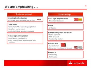 We are emphasizing . . .                                                          16




             Business support                                     Relationship
  Investing in infrastructure                   Van Gogh (high income)
   ~120 new branches till the end of 2010        Model standardization

  Call Center
                                                Brand
   Unification of the technological platform
                                                 Unification
   New front end for clients
   Unification of the attendance model
                                                Consolidating the CRM Model
                                                 Better approach
  Technological integration
                                                 Multi Channels
   New functions and services
                                                 Relationship platform
   Tests: 100,000 clients are testing the new
   platforms
                                                Credit cards
                                                 Cartão Ferrari
                                                 Santander Free Flex and Reward
                                                           Free,


                                                Insurance
                                                 Cross selling
                                                 Partnerships
 