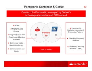 Partnership Santander & GetNet                                 52

                   Creation of a Partnership leveraged by GetNet’s
                                                          GetNet s
                      technological expertise and POS network



          Brand

     MASTERCARD                                                    Investment in
                                                              Capturing Network and
                                                                      g
       License                                                 Processing Platform
                                      Partners
   Integrated value offer               hip
– Acquiring and Banking
                                                                Other POS Capturing
        Business                                                     Services
                                                                     Ser ices
  Commercial Model –
  Distribution/Pricing
                                                                165 POS (Capturing
   Communication and                                            Terminals - 2009)
                                    “Time To Market”
       Media
 