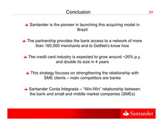 Conclusion                                  54


 Santander i the i
 S t d is th pioneer i l
                     in launching thi acquiring model i
                             hi this      ii      d l in
                      Brazil

The partnership provides the bank access to a network of more
                                                       f
    than 160,000 merchants and to GetNet’s know how

The credit card industry is expected to grow around ~20% p.y.
               and double its size in 4 years

 This strategy focuses on strengthening the relationship with
         SME clients – main competitors are banks

Santander Conta Integrada – “Win-Win” relationship between
the bank and small and middle market companies (SMEs)
 