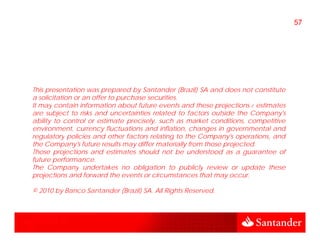 57




This presentation was prepared by Santander (Brazil) SA and does not constitute
a solicitation or an offer to purchase securities.
It may contain information about future events and these projections / estimates
      y                                                    p j
are subject to risks and uncertainties related to factors outside the Company's
ability to control or estimate precisely, such as market conditions, competitive
environment, currency fluctuations and inflation, changes in governmental and
regulatory policies and other factors relating to the Company's operations, and
   g      yp                                   g           p y     p       ,
the Company's future results may differ materially from those projected.
Those projections and estimates should not be understood as a guarantee of
future performance.
The Company undertakes no obligation to publicly review or update these
           p y                        g            p   y             p
projections and forward the events or circumstances that may occur.

© 2010 by Banco Santander (Brazil) SA. All Rights Reserved.
 