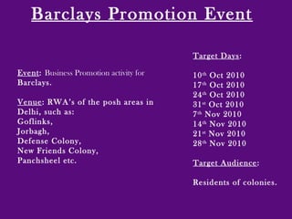 Barclays Promotion Event
Event: Business Promotion activity for
Barclays.
Venue: RWA’s of the posh areas in
Delhi, such as:
Goflinks,
Jorbagh,
Defense Colony,
New Friends Colony,
Panchsheel etc.
Target Days:
10th
Oct 2010
17th
Oct 2010
24th
Oct 2010
31st
Oct 2010
7th
Nov 2010
14th
Nov 2010
21st
Nov 2010
28th
Nov 2010
Target Audience:
Residents of colonies.
 