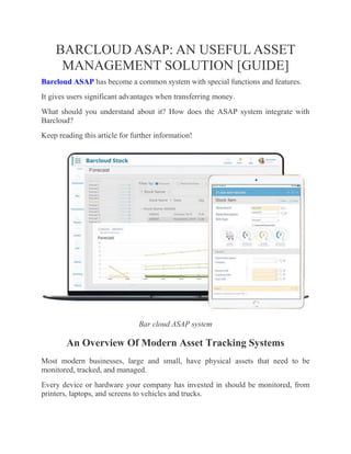 BARCLOUD ASAP: AN USEFUL ASSET
MANAGEMENT SOLUTION [GUIDE]
Barcloud ASAP has become a common system with special functions and features.
It gives users significant advantages when transferring money.
What should you understand about it? How does the ASAP system integrate with
Barcloud?
Keep reading this article for further information!
Bar cloud ASAP system
An Overview Of Modern Asset Tracking Systems
Most modern businesses, large and small, have physical assets that need to be
monitored, tracked, and managed.
Every device or hardware your company has invested in should be monitored, from
printers, laptops, and screens to vehicles and trucks.
 